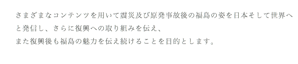 さまざまなコンテンツを用いて震災及び原発事故後の福島の姿を日本そして世界へと発信し、さらに復興への取り組みを伝え、 また復興後も福島の魅力を伝え続けることを目的とします。 