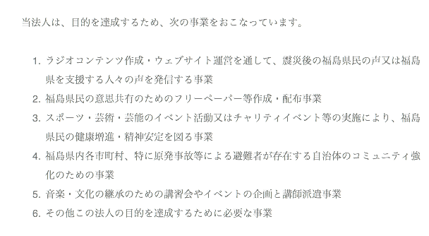 当法人は、目的を達成するため、次の事業をおこなっています。 ラジオコンテンツ作成・ウェブサイト運営を通して、震災後の福島県民の声又は福島県を支援する人々の声を発信する事業 福島県民の意思共有のためのフリーペーパー等作成・配布事業 スポーツ・芸術・芸能のイベント活動又はチャリティイベント等の実施により、福島県民の健康増進・精神安定を図る事業 福島県内各市町村、特に原発事故等による避難者が存在する自治体のコミュニティ強化のための事業 音楽・文化の継承のための講習会やイベントの企画と講師派遣事業 その他この法人の目的を達成するために必要な事業