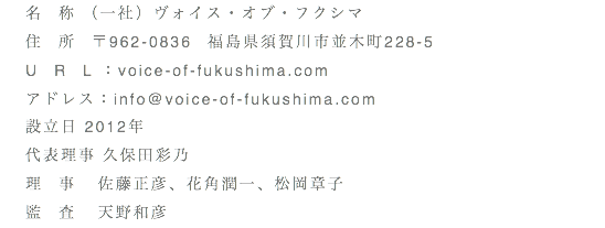 名　称 （一社）ヴォイス・オブ・フクシマ 住　所　〒962-0836　福島県須賀川市並木町228-5 U　R　L：voice-of-fukushima.com アドレス：info@voice-of-fukushima.com 設立日 2012年 代表理事 久保田彩乃 理　事 佐藤正彦、花角潤一、松岡章子 監　査 天野和彦